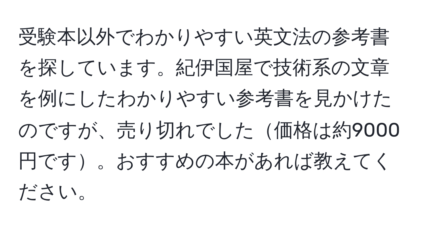 受験本以外でわかりやすい英文法の参考書を探しています。紀伊国屋で技術系の文章を例にしたわかりやすい参考書を見かけたのですが、売り切れでした価格は約9000円です。おすすめの本があれば教えてください。