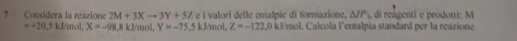 ? Considera la reazione 2M+3Xto 3Y+5Z e i valori delle entalpie di formazione, △ IP_1 , di reagenti e prodotti: M
=+20.5kJ/m ol. X=-98, 8kJ mol, Y=-75 5 kJ/mol, Z=-122.0 k. J/mol. Calcola l'entalpia standard per la reazione
