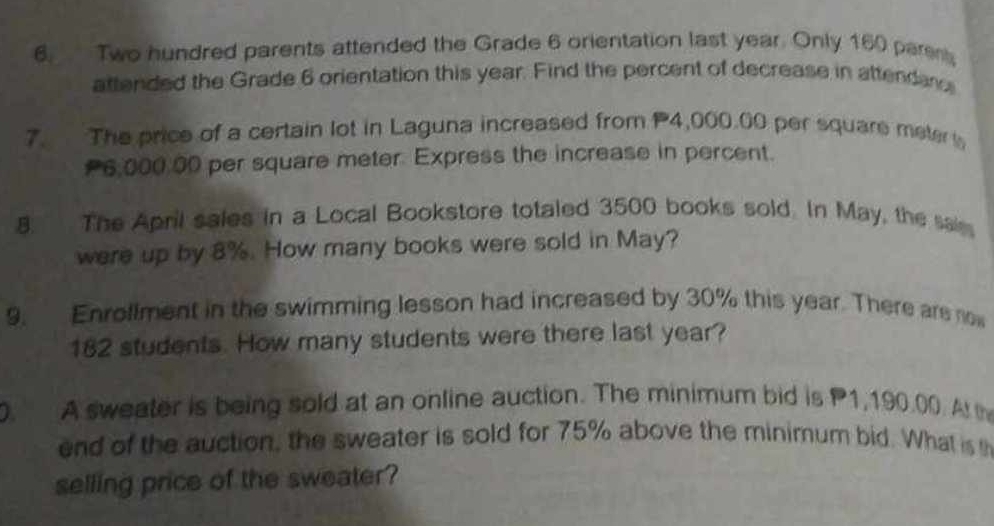 Two hundred parents attended the Grade 6 orientation last year. Only 160 paren 
attended the Grade 6 orientation this year. Find the percent of decrease in attendan 
7. The price of a certain lot in Laguna increased from P4,000.00 per square meter
6,000 00 per square meter. Express the increase in percent. 
8. The April sales in a Local Bookstore totaled 3500 books sold. In May, the sai 
were up by 8%. How many books were sold in May? 
9. Enrollment in the swimming lesson had increased by 30% this year. There are now
182 students. How many students were there last year? 
0. A sweater is being sold at an online auction. The minimum bid is P1,190.00. Atth 
end of the auction, the sweater is sold for 75% above the minimum bid. What is th 
selling price of the sweater?