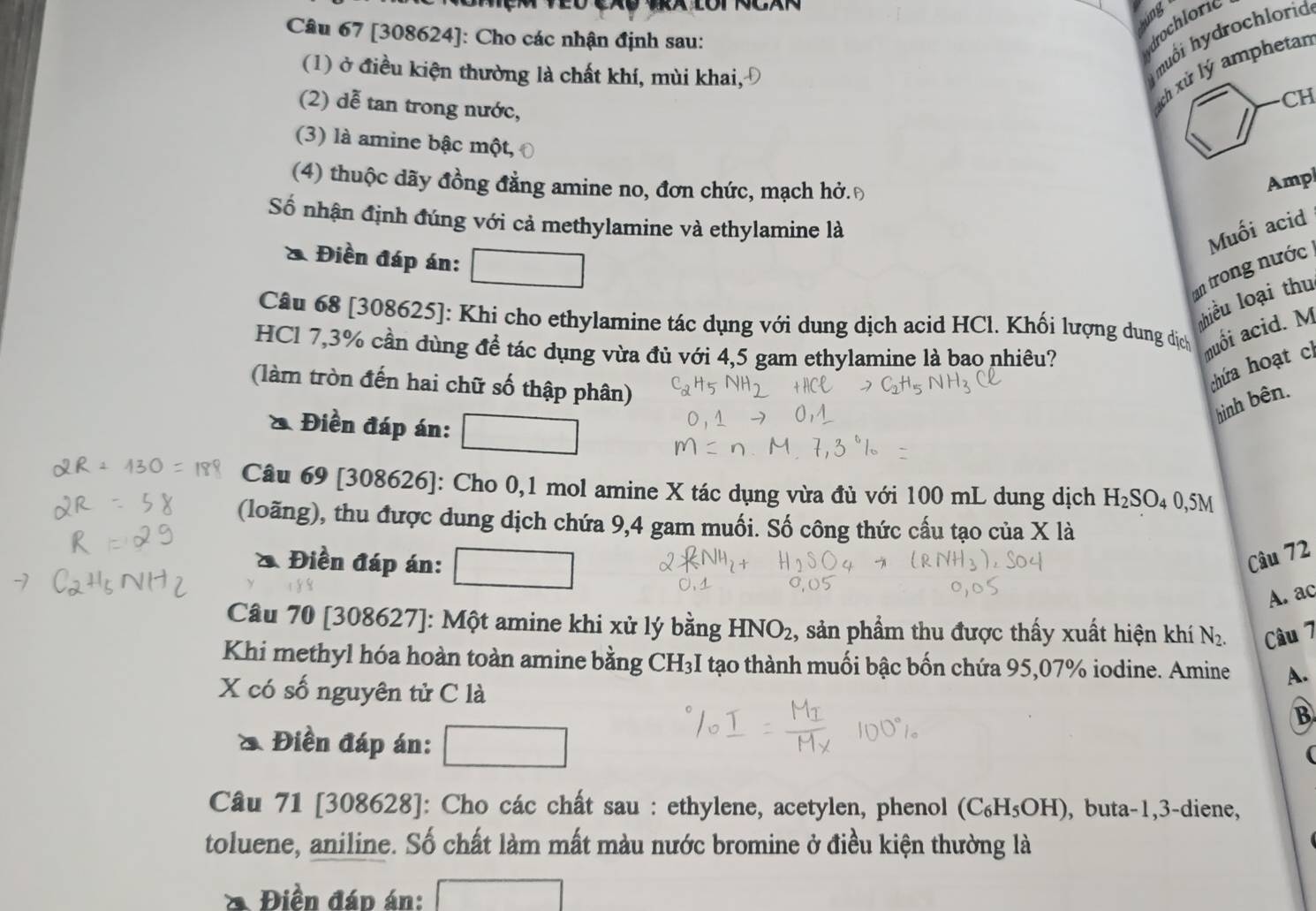 lng
Câu 67 [308624]: Cho các nhận định sau:
drochloric
muối hydrochlorid
(1) ở điều kiện thường là chất khí, mùi khai,Đ CH
(2) dễ tan trong nước,
ách xử lý amphetar
(3) là amine bậc một,
(4) thuộc dãy đồng đẳng amine no, đơn chức, mạch hở.Đ
Ampl
Số nhận định đúng với cả methylamine và ethylamine là
Muối acid
* Điền đáp án:
an trong nước
thiều loại thu
Câu 68 [308625]: Khi cho ethylamine tác dụng với dung dịch acid HCl. Khối lượng dung dịch nuối acid. M
HCl 7,3% cần đùng đề tác dụng vừa đủ với 4,5 gam ethylamine là bao nhiêu?
(làm tròn đến hai chữ số thập phân)
chứa hoạt ch
hình bên.
* Điền đáp án:
Câu 69 [308626]: Cho 0,1 mol amine X tác dụng vừa đủ với 100 mL dung dịch H_2SO_4 0,5M
(loãng), thu được dung dịch chứa 9,4 gam muối. Số công thức cấu tạo của X là
a Điền đáp án:
Câu 72
A. ac
Câu 70 [308627]: Một amine khi xử lý bằng HNO_2 1, sản phẩm thu được thấy xuất hiện khí N_2. Câu 7
Khi methyl hóa hoàn toàn amine bằng CH₃I tạo thành muối bậc bốn chứa 95,07% iodine. Amine A.
X có số nguyên tử C là B
Điền đáp án:
(
Câu 71 [308628]: Cho các chất sau : ethylene, acetylen, phenol (C_6H_5OH) , buta-1,3-diene,
toluene, aniline. Số chất làm mất màu nước bromine ở điều kiện thường là
Điền đáp án: