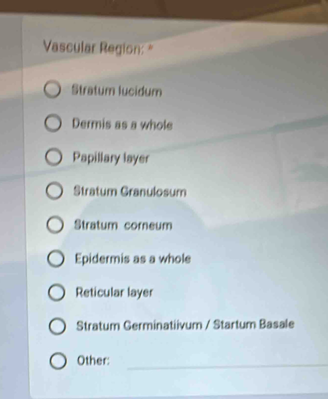 Vascular Region: "
Stratum lucidum
Dermis as a whole
Papillary layer
Stratum Granulosum
Stratum corneum
Epidermis as a whole
Reticular layer
Stratum Germinatiivum / Startum Basale
Other:_
_