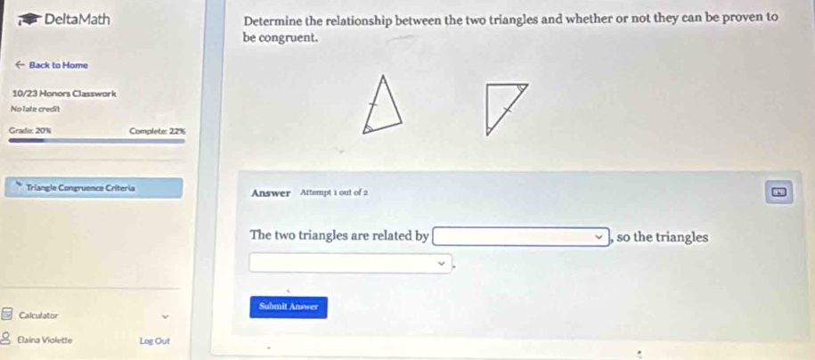 DeltaMath Determine the relationship between the two triangles and whether or not they can be proven to 
be congruent. 
← Back to Home 
10/23 Honors Classwork 
No late credit 
Grade: 20% Complete: 22%
Triangle Congruence Críteria Answer Attempt 1 out of 2 
The two triangles are related by , so the triangles 
Submit Answer 
Calculator 
Elaina Violette Log Out