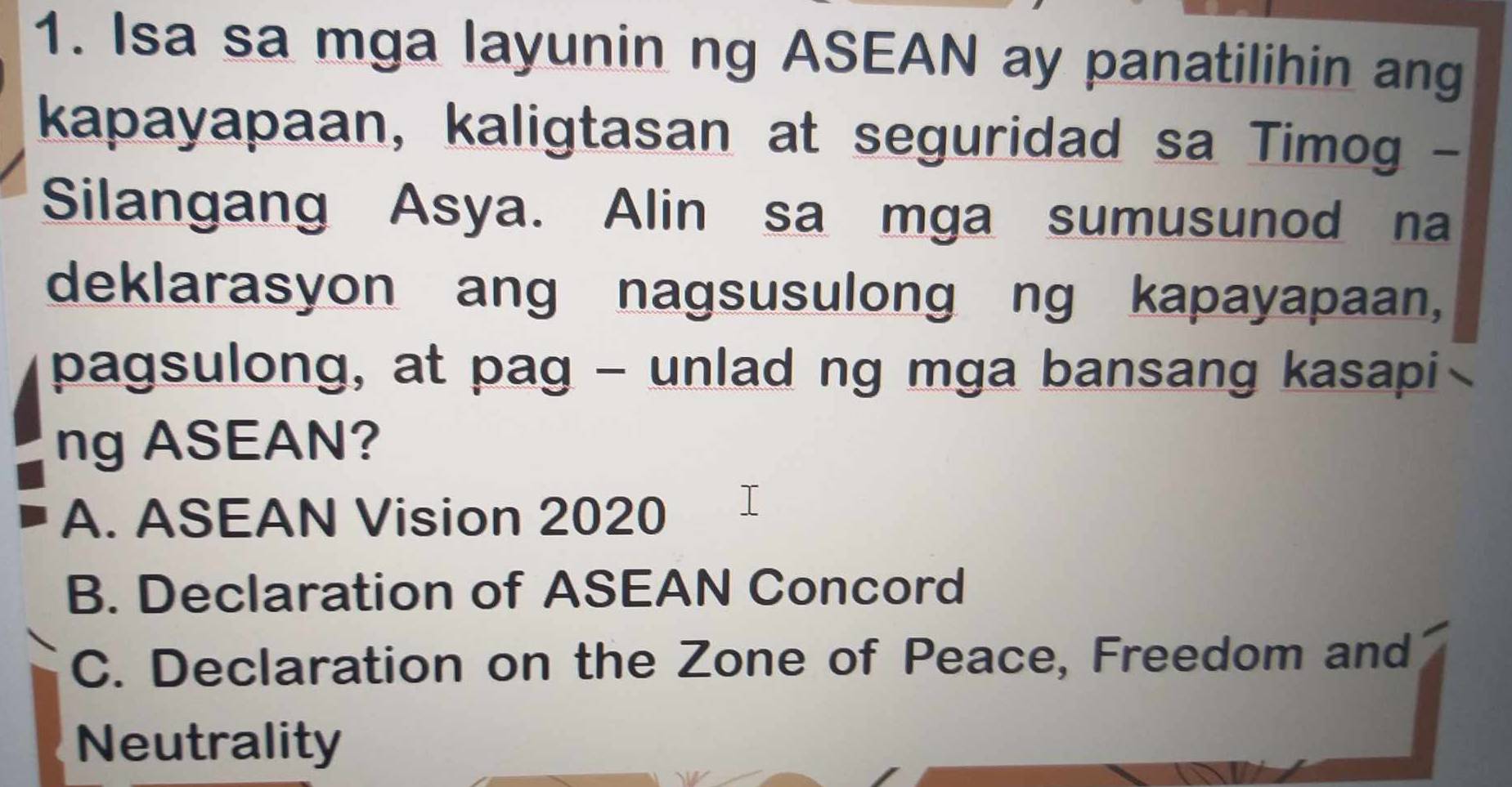 Isa sa mga layunin ng ASEAN ay panatilihin ang
kapayapaan, kaligtasan at seguridad sa Timog -
Silangang Asya. Alin sa mga sumusunod na
deklarasyon ang nagsusulong ng kapayapaan,
pagsulong, at pag - unlad ng mga bansang kasapi
ng ASEAN?
A. ASEAN Vision 2020
B. Declaration of ASEAN Concord
C. Declaration on the Zone of Peace, Freedom and
Neutrality