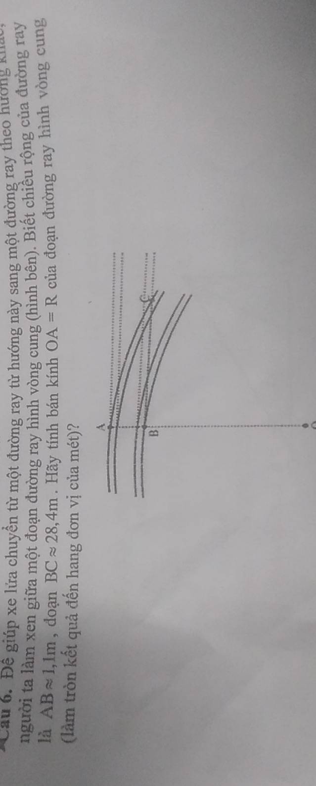 Để giúp xe lửa chuyền từ một đường ray từ hướng này sang một đường ray theo hương xua 
người ta làm xen giữa một đoạn đường ray hình vòng cung (hình bên). Biết chiều rộng của đường ray 
là ABapprox 1,1m , doạn BCapprox 28,4m. Hãy tính bán kính OA=R của đoạn đường ray hình vòng cung 
(làm tròn kết quả đến hang đơn vị của mét)?