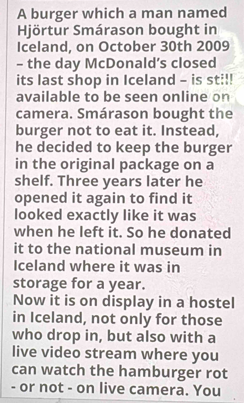 A burger which a man named 
Hjörtur Smárason bought in 
Iceland, on October 30th 2009 
- the day McDonald’s closed 
its last shop in Iceland - is sti!! 
available to be seen online on 
camera. Smárason bought the 
burger not to eat it. Instead, 
he decided to keep the burger 
in the original package on a 
shelf. Three years later he 
opened it again to find it 
looked exactly like it was 
when he left it. So he donated 
it to the national museum in 
Iceland where it was in 
storage for a year. 
Now it is on display in a hostel 
in Iceland, not only for those 
who drop in, but also with a 
live video stream where you 
can watch the hamburger rot 
- or not - on live camera. You