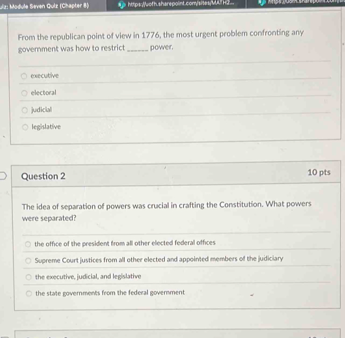 uiz: Module Seven Quiz (Chapter 8) p https://uofh.sharepoint.com/sites/MATH2... htps:uom.sharspoit.com 
From the republican point of view in 1776, the most urgent problem confronting any
government was how to restrict _power.
executive
electoral
judicial
legislative
Question 2 10 pts
The idea of separation of powers was crucial in crafting the Constitution. What powers
were separated?
the office of the president from all other elected federal offices
Supreme Court justices from all other elected and appointed members of the judiciary
the executive, judicial, and legislative
the state governments from the federal government