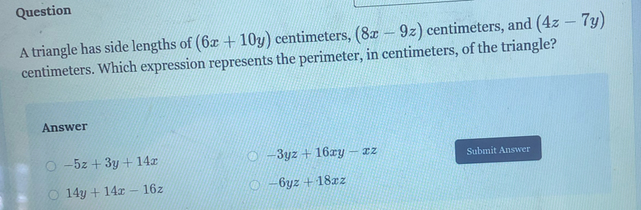 triangle has side lengths of (6x+10y) centimeters, (8x-9z) centimeters, and (4z-7y)
centimeters. Which expression represents the perimeter, in centimeters, of the triangle?
Answer
-3yz+16xy-xz
-5z+3y+14x Submit Answer
14y+14x-16z
-6yz+18xz