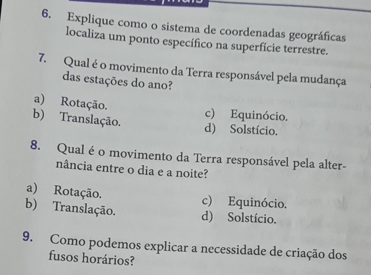 Explique como o sistema de coordenadas geográficas
localiza um ponto específico na superfície terrestre.
7. Qual é o movimento da Terra responsável pela mudança
das estações do ano?
a) Rotação.
c) Equinócio.
b) Translação.
d) Solstício.
8. Qual é o movimento da Terra responsável pela alter-
nância entre o dia e a noite?
a) Rotação. c) Equinócio.
b) Translação. d) Solstício.
9. Como podemos explicar a necessidade de criação dos
fusos horários?