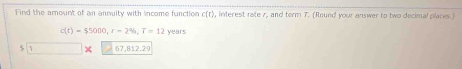 Find the amount of an annuity with income function c(t) , interest rate r, and term T. (Round your answer to two decimal places.)
c(t)=$5000, r=2% , T=12 years
$ 1 X 67,8 2.29