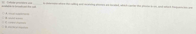 Cellular providers use_ to determine where the calling and receiving phones are located, which carrier the phone is on, and which frequencies are
available to broadcast the call.
A. visual supplements
B. sound waves
C. control channels
D. electrical impulses