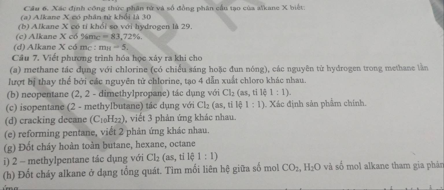 Xác định công thức phân tử và số đồng phân cấu tạo của alkane X biết: 
(a) Alkane X có phân tử khối là 30
(b) Alkane X có tỉ khối so với hydrogen là 29. 
(c) Alkane X có % m c=83,72%. 
(d) Alkane X có mc : m_H=5. 
Câu 7. Viết phương trình hóa học xảy ra khi cho 
(a) methane tác dụng với chlorine (có chiếu sáng hoặc đun nóng), các nguyên tử hydrogen trong methane lần 
lượt bị thay thế bởi các nguyên tử chlorine, tạo 4 dẫn xuất chloro khác nhau. 
(b) neopentane (2, 2 - dimethylpropane) tác dụng với Cl_2 (as,tile 1:1). 
(c) isopentane (2 - methylbutane) tác dụng với Cl_2 beginpmatrix as,tiendpmatrix e 1:1). Xác định sản phầm chính. 
(d) cracking decane (C_10H_22) , viết 3 phản ứng khác nhau. 
(e) reforming pentane, viết 2 phản ứng khác nhau. 
(g) Đốt cháy hoàn toàn butane, hexane, octane 
i) 2 - methylpentane tác dụng với Cl_2(as,tile1:1)
(h) Đốt cháy alkane ở dạng tổng quát. Tìm mối liên hệ giữa số mol CO_2, H_2O và số mol alkane tham gia phản