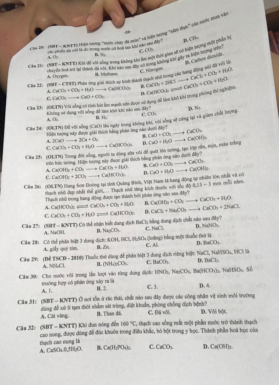 20-
Câu 20:'(SBT - KNTT) Hiện tượng “nước chảy đá mòn” và hiện tượng “xâm thực” của nước mưa vào
các phiến đá vôi là do trong nước có hoà tan khí nào sau đây? D. CH4.
C. CO_2
Câu 21: (SBT - KNTT) Khi đề vôi sống trong không khí ẩm - thời gian sẽ có hiện tượng một phần bị
B. N2.
A. O_2
D. Carbon dioxide.
chuyền hoá trở lại thành đá vôi. Khí nào sau đây có trong không khí gây ra hiện tượng trên?
C. Nitrogen.
Câu 22: (SBT-CTS (T) Phản ứng giải thích sự hình thành thạch nhũ trong các hang động núi đá vôi là
A. Oxygen. B. Methane.
A. CaCO_3+CO_2+H_2O Ca(HCO_3)_2. B. CaCO_3+2HClto CaCl_2+CO_2+H_2O. CaCO_3+CO_2+H_2O.
D. Ca(HCO_3)_2leftharpoons
C. CaCO_3 CaO+CO_2.
Câu 23: (OLTN) Vôi sốn
âm mạnh nên được sử dụng đề làm khô khí trong phòng thí nghiệm.
Không sử dụng vôi sống để làm khô khí nào sau đây?
D. N_2.
C. CO_2.
A. O2. B. H₂.
Câu 24: (OLTN) Để vôi sống (CaO) O lâu ngày trong không khí, vôi sống sẽ cứng lại và giảm chất lượng.
Hiện tượng này được giải thích bằng phản ứng nào dưới đây?
B. CaO+CO_2to CaCO_3.
A. 2CaOto 2Ca+O_2.
C. CaCO_3+CO_2+H_2Oto Ca(HCO_3)_2. D. CaO+H_2Oto Ca(OH)_2.
Câu 25: (OLTN) Trong đời sống, người ta dùng sữa vôi để quét lên tường, tạo lớp rắn, mịn, màu trắng
trên bức tường. Hiện tượng này được giải thích bằng phản ứng nào dướ day?
A. Ca(OH)_2+CO_2to CaCO_3+H_2O. B. CaO+CO_2to CaCO_3.
C. Ca(OH)_2+2CO_2to Ca(HCO_3)_2. D. CaO+H_2Oto Ca(OH)_2.
Câu 26: (OLTN) Hang Sơn Đoòng tại tỉnh Quảng Bình, Việt Nam là hang động tự nhiên lớn nhất và có
thạch nhũ đẹp nhất thế giới,... Thạch nhũ tăng kích thước với tốc d 0,13-3mm mỗi năm.
Thạch nhũ trong hang động được tạo thành bởi phản ứng nào sau đây?
A. Ca(HCO_3)_2leftharpoons CaCO_3+CO_2+H_2O. B. Ca(OH)_2+CO_2 to CaCO_3+H_2O.
C. CaCO_3+CO_2+H_2Oleftharpoons Ca(HCO_3)_2. D. CaCl_2+Na_2CO_3to CaCO_3+2NaCl.
Câu 27:(SBT-KNTT) ) Có thể nhận biết dung dịch BaCl_2 bằng dung dịch chất nào sau đây?
A. NaOH.
B. Na_2CO_3. C. NaCl. D. NaNO_3.
Câu 28: Có thể phân biệt 3 dung dịch: K KOH,HCl,H_2SO_4 (lo ang) bằng một thuốc thử là
A. giấy quỳ tím. B. Zn. C. Al. D. BaCO_3.
Câu 29: (Dhat eTSCD-2010) Thuốc thử dùng để phân biệt 3 dung dịch riêng biệt: NaCl,NaHSO_4, HCl là
A. NH_4Cl.
B. (NH_4)_2CO_3. C. BaCO_3. D. BaCl_2.
Câu 30: Cho nước vôi trong lần lượt vào từng dung dịch: HNO_3,Na_2CO_3,Ba(HCO_3)_2,NaHSO_4. S_0
trường hợp có phản ứng xảy ra là
A. 1. B. 2. C. 3.
D. 4.
Câu 31: (SBT- - KNTT) Ở nơi tồn ứ rác thải, chất nào sau đây được các công nhân Vwidehat ? sinh môi trường
dùng để xử lí tạm thời nhằm sát trùng, diệt khuẩn, phòng chống dịch bệnh?
A. Cát vàng. B. Than đá. C. Đá vôi. D. Vôi bột.
Câu 32: (SBT - KNTT) Khi đun nóng đến 160°C , thạch cao sống mất một phần nước trở thành thạch
cao nung, được dùng đề đúc khuôn trong điêu khắc, bó bột trong y học. Thành phần hoá học của
thạch cao nung là
A. CaSO_4.0,5H_2O. B. Ca(H_2PO_4)_2. C. CaCO_3.
D. Ca(OH)_2.