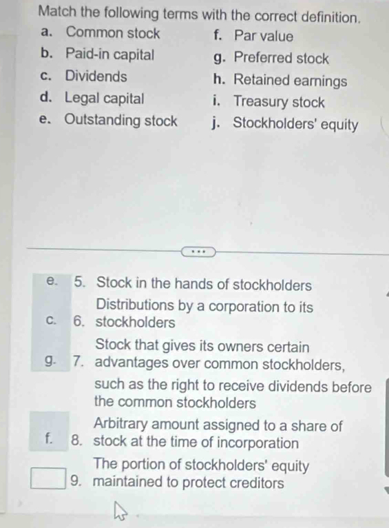 Match the following terms with the correct definition. 
a. Common stock f. Par value 
b. Paid-in capital g. Preferred stock 
c. Dividends h. Retained earnings 
d. Legal capital i. Treasury stock 
e. Outstanding stock j. Stockholders' equity 
e. 5. Stock in the hands of stockholders 
Distributions by a corporation to its 
C. 6. stockholders 
Stock that gives its owners certain 
g. 7. advantages over common stockholders, 
such as the right to receive dividends before 
the common stockholders 
Arbitrary amount assigned to a share of 
f. 8. stock at the time of incorporation 
The portion of stockholders' equity 
9. maintained to protect creditors