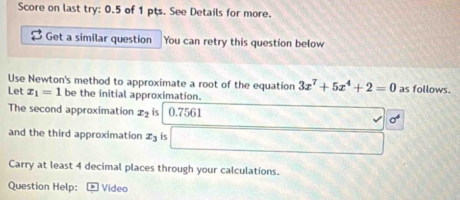 Score on last try: 0.5 of 1 pts. See Details for more. 
Get a similar question You can retry this question below 
Use Newton's method to approximate a root of the equation 3x^7+5x^4+2=0 as follows. 
Let x_1=1 be the initial approximation. 
The second approximation x_2 is 0.7561
sigma^6
and the third approximation x_3 is □° k=□^(circ _lex_l) -4+1=11+2
Carry at least 4 decimal places through your calculations. 
Question Help: Video