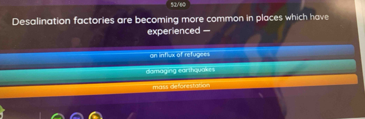52/60
Desalination factories are becoming more common in places which have
experienced —
an influx of refugees
damaging earthquakes
mass deforestation