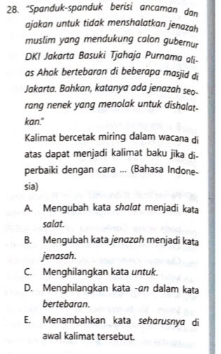 "Spanduk-spanduk berisi ancaman dan
ajakan untuk tidak menshalatkan jenazah
muslim yang mendukung calon gubernur
DKI Jakarta Basuki Tjahaja Purnama ali-
as Ahok bertebaran di beberapa masjid di
Jakarta. Bahkan, katanya ada jenazah seo-
rang nenek yang menolak untuk dishalat-
kan."
Kalimat bercetak miring dalam wacana di
atas dapat menjadi kalimat baku jika di-
perbaiki dengan cara ... (Bahasa Indone-
sia)
A. Mengubah kata shɑlat menjadi kata
salat.
B. Mengubah kata jenazah menjadi kata
jenasah.
C. Menghilangkan kata untuk.
D. Menghilangkan kata -an dalam kata
bertebaran.
E. Menambahkan kata seharusnya di
awal kalimat tersebut.