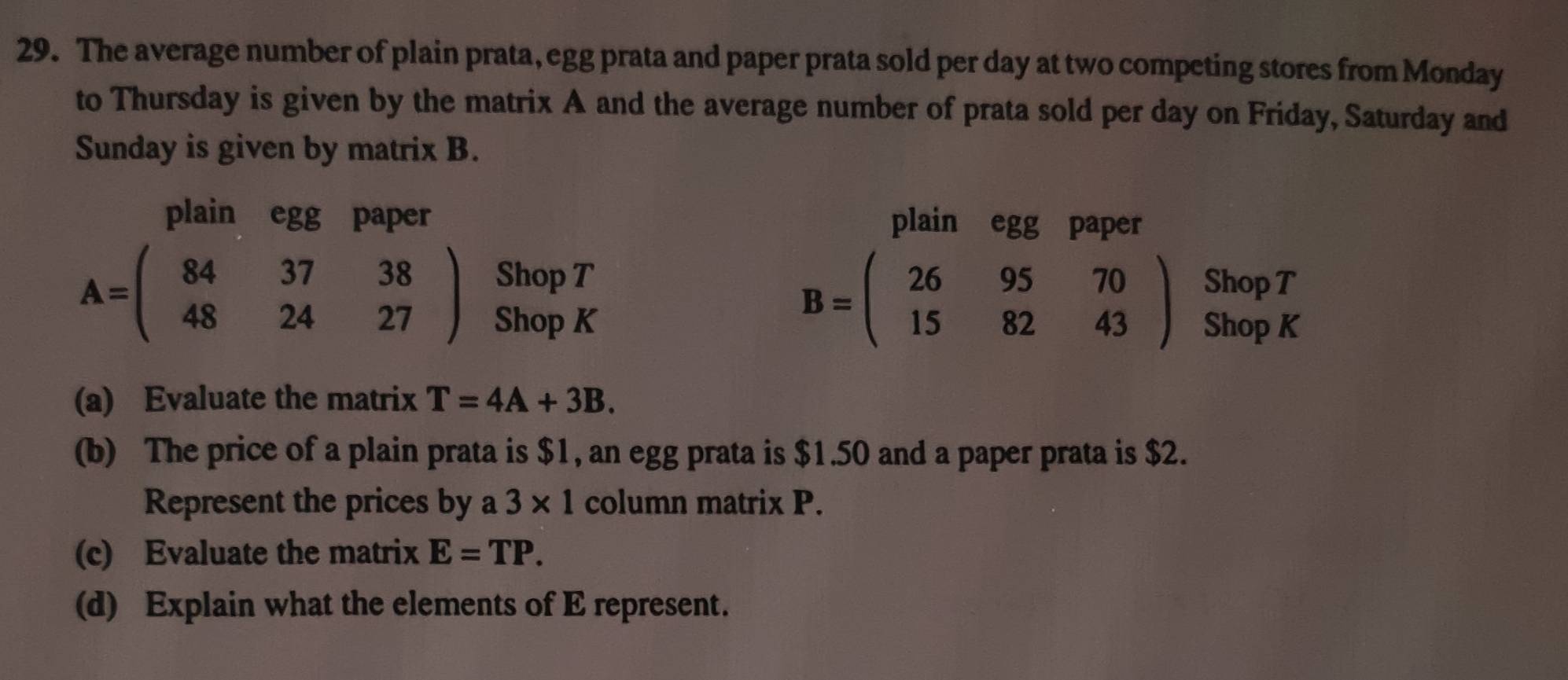 The average number of plain prata, egg prata and paper prata sold per day at two competing stores from Monday 
to Thursday is given by the matrix A and the average number of prata sold per day on Friday, Saturday and 
Sunday is given by matrix B. 
plain egg paper plain egg paper 
Shop T Shop T
A=beginpmatrix 84&37&38 48&24&27endpmatrix Shop K
B=beginpmatrix 26&95&70 15&82&43endpmatrix Shop K 
(a) Evaluate the matrix T=4A+3B. 
(b) The price of a plain prata is $1, an egg prata is $1.50 and a paper prata is $2. 
Represent the prices by a 3* 1 column matrix P. 
(c) Evaluate the matrix E=TP. 
(d) Explain what the elements of E represent.