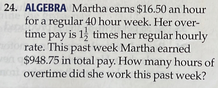 ALGEBRA Martha earns $16.50 an hour
for a regular 40 hour week. Her over- 
time pay is 1 1/2  times her regular hourly 
rate. This past week Martha earned
$948.75 in total pay. How many hours of 
overtime did she work this past week?