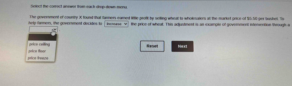 Select the correct answer from each drop-down menu. 
The government of country X found that farmers earned little profit by selling wheat to wholesalers at the market price of $5.50 per bushel. To 
help farmers, the government decides to increase the price of wheat. This adjustment is an example of government intervention through a 
price ceiling Reset Next 
price floor 
price freeze