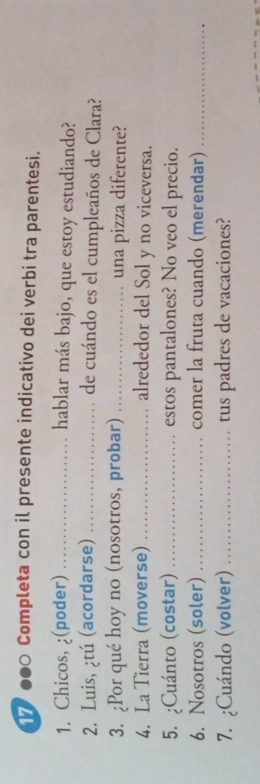 7000 Completa con il presente indicativo dei verbi tra parentesi. 
1. Chicos, ¿(poder) _hablar más bajo, que estoy estudiando? 
2. Luis, ¿tú (acordarse) _de cuándo es el cumpleaños de Clara? 
3. ¿Por qué hoy no (nosotros, probar) _una pizza diferente? 
4. La Tierra (moverse) _alrededor del Sol y no viceversa. 
5. ¿Cuánto (costar) _estos pantalones? No veo el precio. 
6. Nosotros (soler) _comer la fruta cuando (merendar)_ 
7. ¿Cuándo (volver) _tus padres de vacaciones?