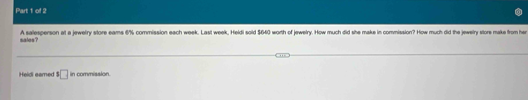 A salesperson at a jewelry store ears 6% commission each week. Last week, Heidi sold $640 worth of jewelry. How much did she make in commission? How much did the jewelry store make from her 
sales? 
Heidi eamed $□ in commission.