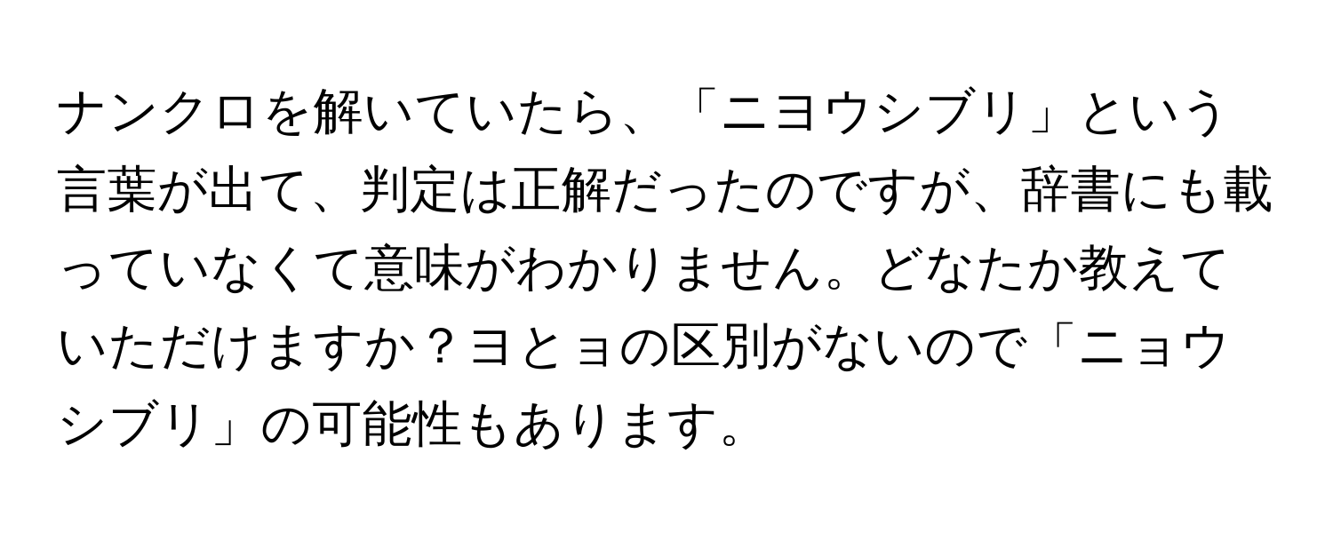 ナンクロを解いていたら、「ニヨウシブリ」という言葉が出て、判定は正解だったのですが、辞書にも載っていなくて意味がわかりません。どなたか教えていただけますか？ヨとョの区別がないので「ニョウシブリ」の可能性もあります。