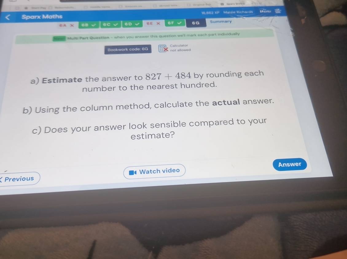 — Amgzen ca shruad lette 
Sparx Maths 16,862 XP Maisie Richards Monu 
6A* 6B 6C 6D 6E × 6F 6G Summary 
Nowst Multi Part Question - when you answer this question we'll mark each part individually 
Bookwork code: 6G Calculator not allowed 
a) Estimate the answer to 827+484 by rounding each 
number to the nearest hundred. 
b) Using the column method, calculate the actual answer. 
c) Does your answer look sensible compared to your 
estimate? 
Answer 
Watch video 
Previous