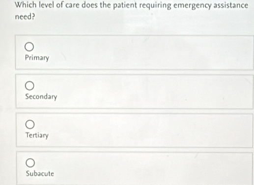 Which level of care does the patient requiring emergency assistance
need?
Primary
Secondary
Tertiary
Subacute