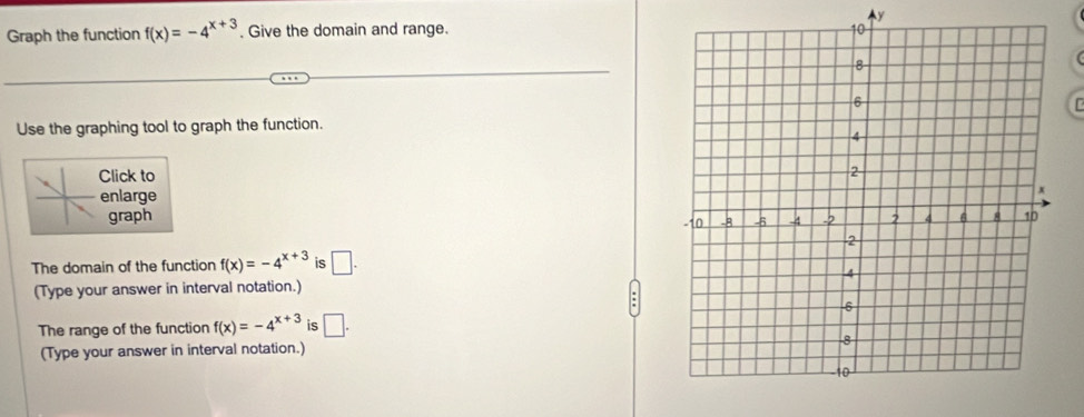 y
Graph the function f(x)=-4^(x+3). Give the domain and range. 

Use the graphing tool to graph the function. 
Click to 
enlarge 
graph 
The domain of the function f(x)=-4^(x+3) is □. 
(Type your answer in interval notation.) 
The range of the function f(x)=-4^(x+3) is □. 
(Type your answer in interval notation.)