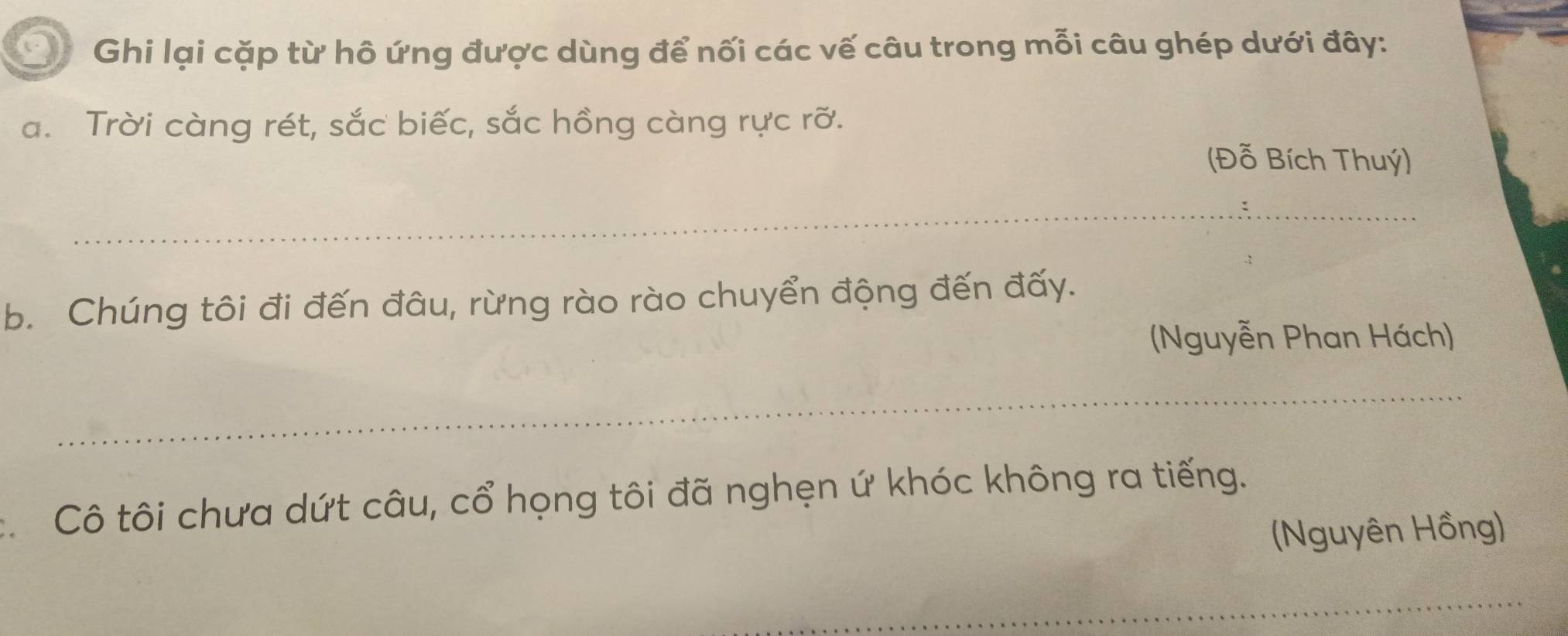 Ghi lại cặp từ hô ứng được dùng để nối các vế câu trong mỗi câu ghép dưới đây: 
a. Trời càng rét, sắc biếc, sắc hồng càng rực rỡ. 
(Đỗ Bích Thuý) 
_ 
b. Chúng tôi đi đến đâu, rừng rào rào chuyển động đến đấy. 
(Nguyễn Phan Hách) 
_ 
: Cô tôi chưa dứt câu, cổ họng tôi đã nghẹn ứ khóc không ra tiếng. 
(Nguyên Hồng) 
_