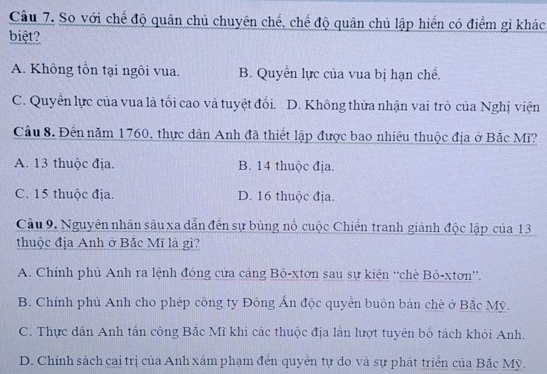 So với chế độ quân chủ chuyên chế, chế độ quân chủ lập hiển có điểm gì khác
biệt?
A. Không tồn tại ngôi vua. B. Quyển lực của vua bị hạn chế.
C. Quyền lực của vua là tối cao và tuyệt đối. D. Không thừa nhận vai trò của Nghị viện
Cầu 8. Đến năm 1760, thực dân Anh đã thiết lập được bao nhiệu thuộc địa ở Bắc Mĩ?
A. 13 thuộc địa. B. 14 thuộc địa.
C. 15 thuộc địa. D. 16 thuộc địa.
Câu 9. Nguyên nhân sâu xa dẫn đến sự bùng nổ cuộc Chiến tranh giành độc lập của 13
thuộc địa Anh ở Bắc Mĩ là gì?
A. Chính phủ Anh ra lệnh đóng cửa cảng Bô-xtơn sau sự kiện “chè Bô-xtơn”.
B. Chính phủ Anh cho phép công ty Đông Ấn độc quyển buôn bán chè ở Bắc Mỹ.
C. Thực dân Anh tấn công Bắc Mĩ khi các thuộc địa lần lượt tuyên bố tách khỏi Anh.
D. Chính sách cai trị của Anh xâm phạm đến quyển tự do và sự phát triển của Bắc Mỹ.