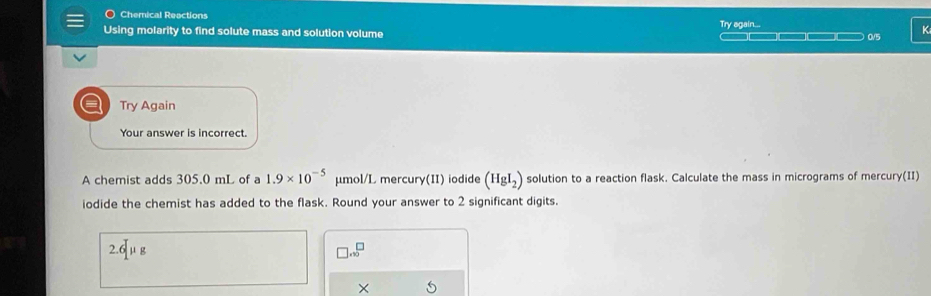 Chemical Reactions 
Using molarity to find solute mass and solution volume Try again... ———□ 0/5 K
a Try Again 
Your answer is incorrect. 
A chemist adds 305.0 mL of a 1.9* 10^(-5) μmol/L mercury(II) iodide (HgI_2) solution to a reaction flask. Calculate the mass in micrograms of mercury(II) 
iodide the chemist has added to the flask. Round your answer to 2 significant digits.
2.6mu g
□ .sqrt()^□  
×