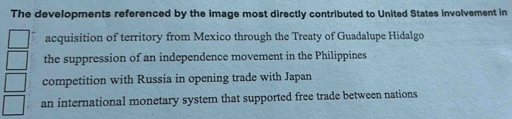 The developments referenced by the image most directly contributed to United States involvement in
acquisition of territory from Mexico through the Treaty of Guadalupe Hidalgo
the suppression of an independence movement in the Philippines
competition with Russia in opening trade with Japan
an international monetary system that supported free trade between nations