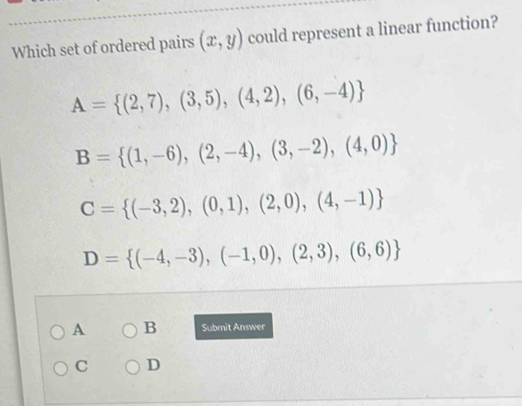 Which set of ordered pairs (x,y) could represent a linear function?
A= (2,7),(3,5),(4,2),(6,-4)
B= (1,-6),(2,-4),(3,-2),(4,0)
C= (-3,2),(0,1),(2,0),(4,-1)
D= (-4,-3),(-1,0),(2,3),(6,6)
A B Submit Answer
C D