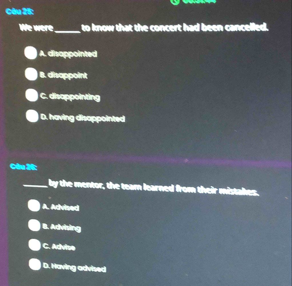 We were_ to know that the concert had been cancelled.
A. disappointed
B. disappoint
C. disappointing
D. having disappointed
Câu 26:
_by the mentor, the team learned from their mistal es
A. Advised
B. Advising
C. Advise
D. Having advised