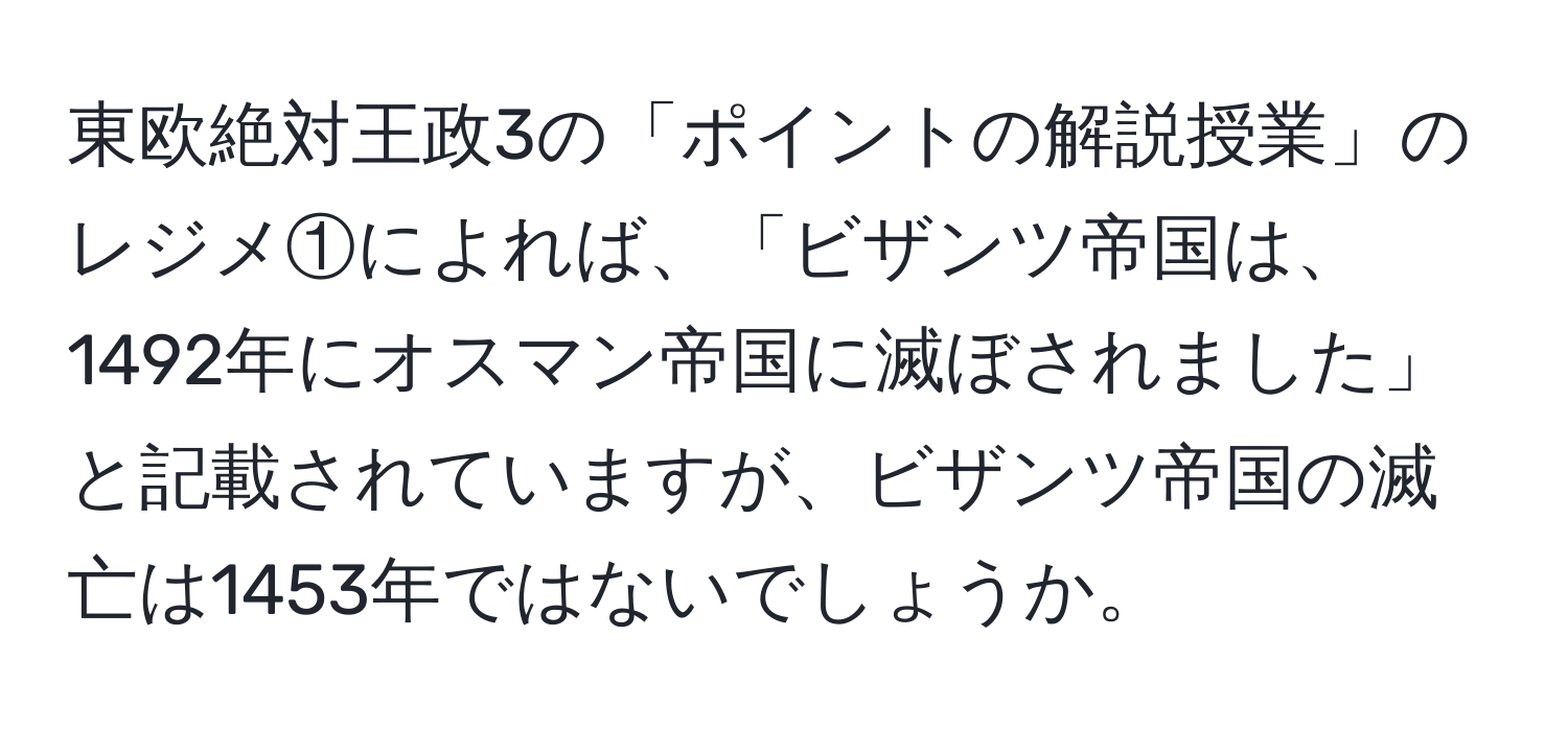 東欧絶対王政3の「ポイントの解説授業」のレジメ①によれば、「ビザンツ帝国は、1492年にオスマン帝国に滅ぼされました」と記載されていますが、ビザンツ帝国の滅亡は1453年ではないでしょうか。