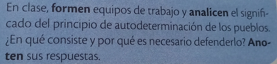 En clase, formen equipos de trabajo y analicen el signif- 
cado del principio de autodeterminación de los pueblos. 
¿En qué consiste y por qué es necesario defenderlo? Ano- 
ten sus respuestas.