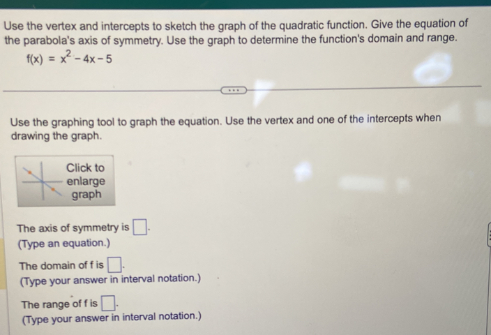 Use the vertex and intercepts to sketch the graph of the quadratic function. Give the equation of 
the parabola's axis of symmetry. Use the graph to determine the function's domain and range.
f(x)=x^2-4x-5
Use the graphing tool to graph the equation. Use the vertex and one of the intercepts when 
drawing the graph. 
Click to 
enlarge 
graph 
The axis of symmetry is □ . 
(Type an equation.) 
The domain of f is □. 
(Type your answer in interval notation.) 
The range of f is □. 
(Type your answer in interval notation.)