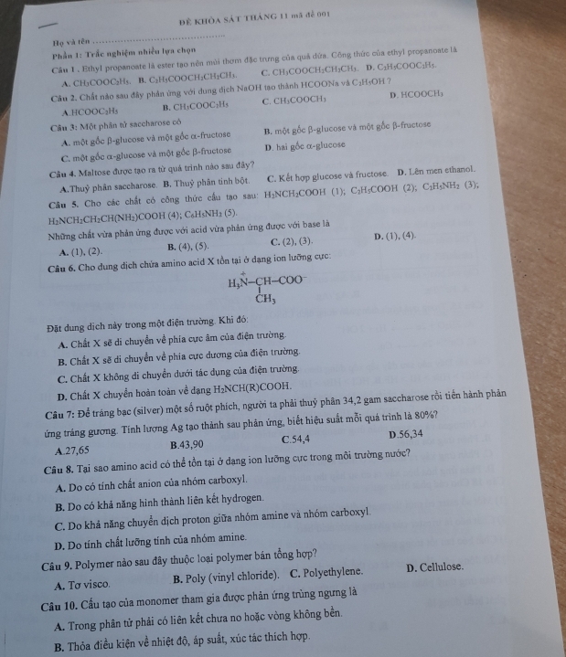 Để khỏa sát tháng 11 mã để 001
Họ và tên
_
Phần 1: Trắc nghiệm nhiều lựa chọn
Cầu 1 . Ethyl propanoate là ester tạo nền mùi thơm đặc trưng của quả dứa. Công thức của ethyl propanoate là
A. CH₃COOC₂H₅. B. C₃H₃COOCH₂CH₂CH₃. C. CH₃COOCH₂CH₃CH₃. D. C₂H₃COOC₁H₅
Câu 2. Chất nào sau đây phản ừng với dung dịch NaOH tạo thành HCOONa và C₂H₅OH ?
A.HCOOC₂Hs B. CH₃COOC₂H₅ C. CH₃COOCH₃ D. HCOOCH
Cầu 3: Một phần tử saccharose có
A. một gốc β-glucose và một gốc α-fructose B. một gốc β-glucose và một gốc β-fructose
C. một gốc α-glucose và một gốc β-fructose D. hai gốc α-glucose
Câu 4. Maltose được tạo ra từ quả trình nào sau đây?
A.Thuỷ phân saccharose. B. Thuỷ phân tinh bột. C. Kết hợp glucose và fructose. D. Lên men ethanol.
Câu 5. Cho các chất có công thức cầu tạo sau: H₂NCH₂COOH (1) C_2H_5CC OH (2); C₂H₃NH₂ (3);
H₂NCH₂CH₂CH(NH₂)COOH (4); C₆H₅NH₂ (5).
Những chất vừa phản ứng được với acid vừa phản ứng được với base là D. (1), (4).
A. (1), (2). B. (4), (5). C. (2), (3).
Câu 6. Cho dung dịch chứa amino acid X tồn tại ở dạng ion lưỡng cực:
H_3N-COO-_+CH_3 CH_3endarray
Đặt dung dịch này trong một điện trường. Khi đó:
A. Chất X sẽ di chuyển về phía cực âm của điện trường
B. Chất X sẽ di chuyển về phía cực dương của điện trường.
C. Chất X không di chuyển dưới tác dụng của điện trường.
D. Chất X chuyển hoàn toàn về dạng H₂NCH(R)COOH.
Cầu 7: Để tráng bạc (silver) một số ruột phích, người ta phải thuỷ phân 34,2 gam saccharose rồi tiền hành phản
ứng tráng gương. Tính lượng Ag tạo thành sau phân ứng, biết hiệu suất mỗi quá trình là 80%?
A.27,65 B.43,90 C.54,4 D.56,34
Câu 8. Tại sao amino acid có thể tồn tại ở dạng ion lưỡng cực trong môi trường nước?
A. Do có tính chất anion của nhóm carboxyl,
B. Do có khả năng hình thành liên kết hydrogen.
C. Do khả năng chuyển dịch proton giữa nhóm amine và nhóm carboxyl.
D. Do tính chất lưỡng tính của nhóm amine.
Câu 9. Polymer nào sau đây thuộc loại polymer bán tổng hợp?
A. Tơ visco. B. Poly (vinyl chloride). C. Polyethylene. D. Cellulose.
Cầu 10. Cầu tạo của monomer tham gia được phản ứng trùng ngưng là
A. Trong phân tử phải có liên kết chưa no hoặc vòng không bền.
B. Thỏa điều kiện về nhiệt độ, áp suất, xúc tác thích hợp.