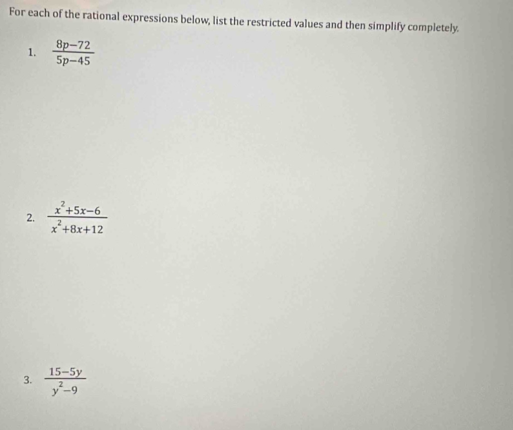 For each of the rational expressions below, list the restricted values and then simplify completely.
1.  (8p-72)/5p-45 
2.  (x^2+5x-6)/x^2+8x+12 
3.  (15-5y)/y^2-9 