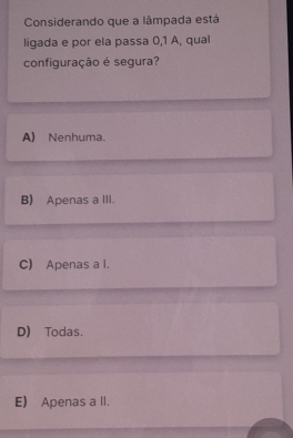 Considerando que a lâmpada está
ligada e por ela passa 0,1 A, qual
configuração é segura?
A) Nenhuma.
B) Apenas a III.
C) Apenas a l.
D) Todas.
E) Apenas a II.