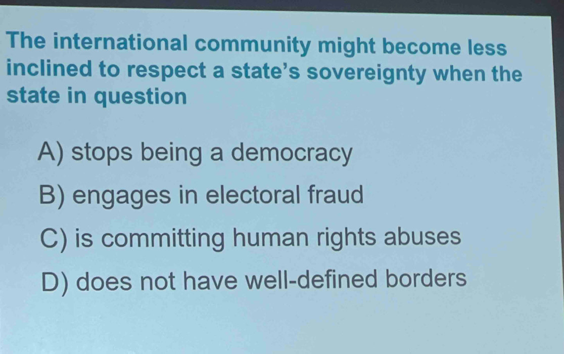 The international community might become less
inclined to respect a state’s sovereignty when the
state in question
A) stops being a democracy
B) engages in electoral fraud
C) is committing human rights abuses
D) does not have well-defined borders