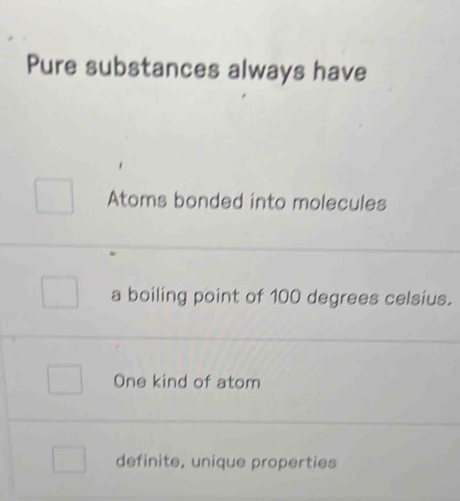 Pure substances always have
Atoms bonded into molecules
a boiling point of 100 degrees celsius.
One kind of atom
definite, unique properties