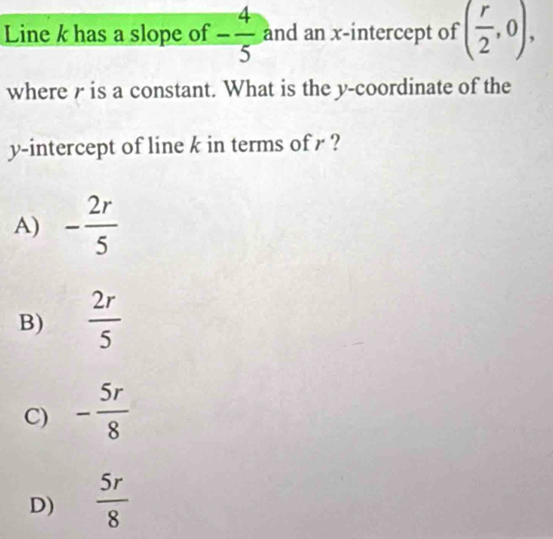 Line k has a slope of - 4/5  and an x-intercept of ( r/2 ,0), 
where r is a constant. What is the y-coordinate of the
y-intercept of line k in terms of r ?
A) - 2r/5 
B)  2r/5 
C) - 5r/8 
D)  5r/8 