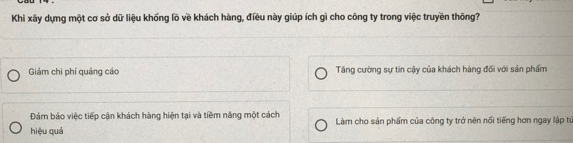 Khi xây dựng một cơ sở dữ liệu khổng lồ về khách hàng, điều này giúp ích gì cho công ty trong việc truyền thông?
Giảm chi phí quảng cáo Tăng cường sự tin cậy của khách hàng đối với sản phẩm
Đảm bảo việc tiếp cận khách hàng hiện tại và tiềm năng một cách
Làm cho sản phẩm của công ty trở nên nổi tiếng hơn ngay lập từ
hiệu quả