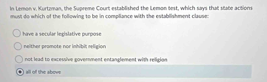 In Lemon v. Kurtzman, the Supreme Court established the Lemon test, which says that state actions
must do which of the following to be in compliance with the establishment clause:
have a secular legislative purpose
neither promote nor inhibit religion
not lead to excessive government entanglement with religion
. all of the above