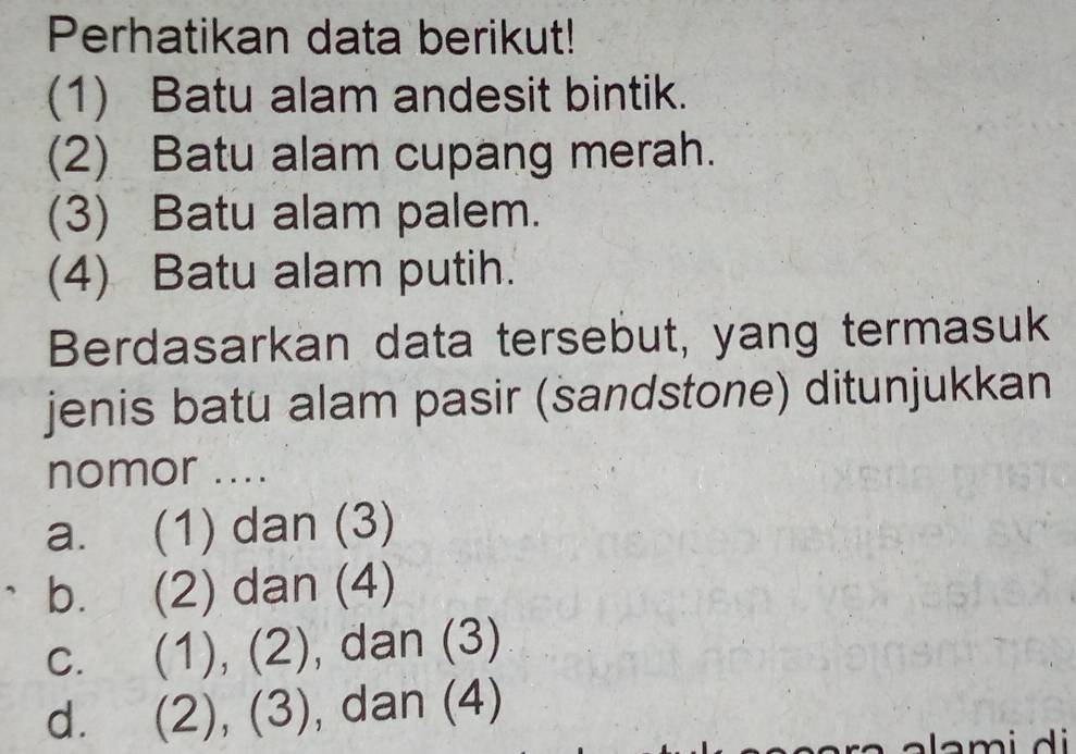 Perhatikan data berikut!
(1) Batu alam andesit bintik.
(2) Batu alam cupang merah.
(3) Batu alam palem.
(4) Batu alam putih.
Berdasarkan data tersebut, yang termasuk
jenis batu alam pasir (sandstone) ditunjukkan
nomor ....
a. (1) dan (3)
b. (2) dan (4)
C. (1), (2 , dan (3)
d. (2), (3 , dan (4)