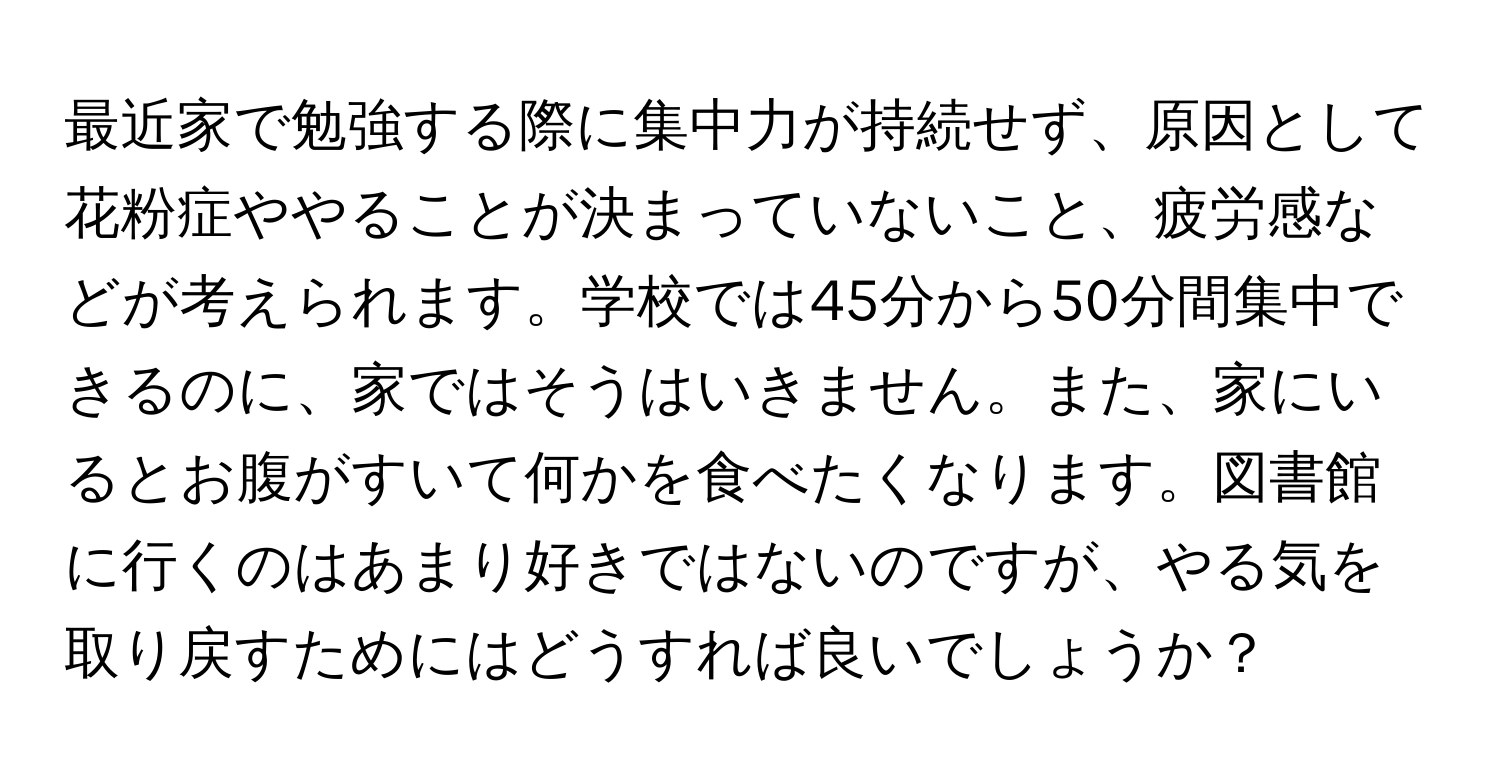 最近家で勉強する際に集中力が持続せず、原因として花粉症ややることが決まっていないこと、疲労感などが考えられます。学校では45分から50分間集中できるのに、家ではそうはいきません。また、家にいるとお腹がすいて何かを食べたくなります。図書館に行くのはあまり好きではないのですが、やる気を取り戻すためにはどうすれば良いでしょうか？