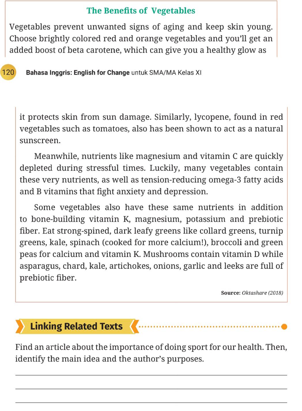 The Benefits of Vegetables 
Vegetables prevent unwanted signs of aging and keep skin young. 
Choose brightly colored red and orange vegetables and you’ll get an 
added boost of beta carotene, which can give you a healthy glow as
120 Bahasa Inggris: English for Change untuk SMA/MA Kelas XI 
it protects skin from sun damage. Similarly, lycopene, found in red 
vegetables such as tomatoes, also has been shown to act as a natural 
sunscreen. 
Meanwhile, nutrients like magnesium and vitamin C are quickly 
depleted during stressful times. Luckily, many vegetables contain 
these very nutrients, as well as tension-reducing omega- 3 fatty acids 
and B vitamins that fight anxiety and depression. 
Some vegetables also have these same nutrients in addition 
to bone-building vitamin K, magnesium, potassium and prebiotic 
fiber. Eat strong-spined, dark leafy greens like collard greens, turnip 
greens, kale, spinach (cooked for more calcium!), broccoli and green 
peas for calcium and vitamin K. Mushrooms contain vitamin D while 
asparagus, chard, kale, artichokes, onions, garlic and leeks are full of 
prebiotic fiber. 
Source: Oktashare (2018) 
Linking Related Texts 
Find an article about the importance of doing sport for our health. Then, 
identify the main idea and the author’s purposes. 
_ 
_ 
_