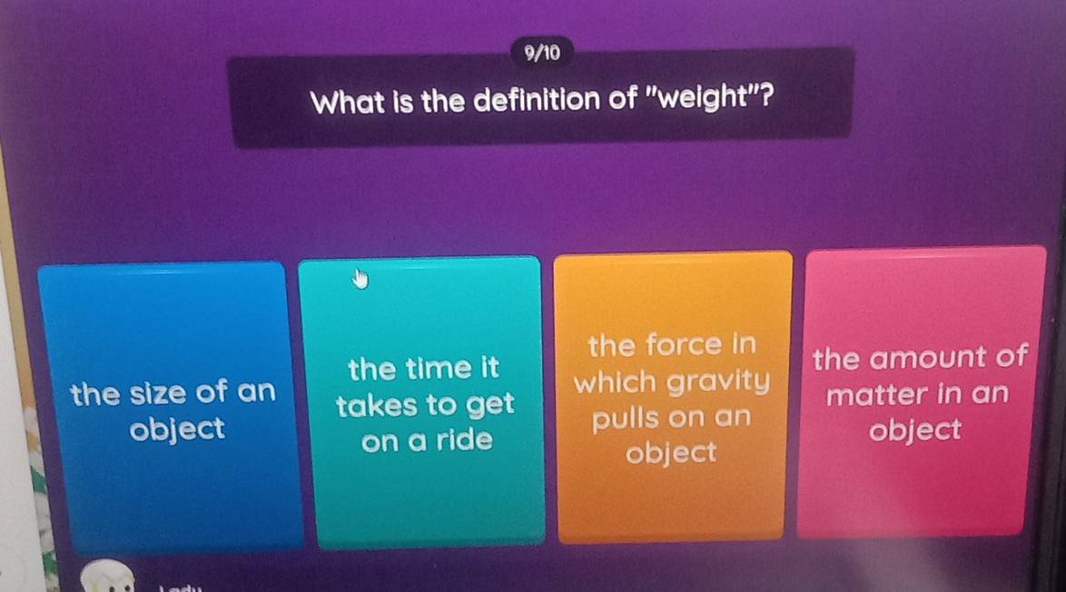 9/10
What is the definition of "weight"?
the force in the amount of
the time it which gravity
the size of an takes to get
matter in an
object pulls on an
on a ride object
object